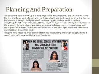 Planning And Preparation
The bottom image is a mock up of a multi page article which was about the Kardashians. It was
the first time I ever used InDesign and I got to see what it was like to use it for an article. For the
first attempt, I thoughts I did pretty well. However, I got to see how hard it is to place
everything, it’s not complicated, it’s just trying to get the right look and placing the columns and
the images in the right places. I got to use some new techniques such as the pull quote and
resizing the first letter of the first word of the article. It was great, I got to see how newspaper
and magazines create their work.
This gave me a heads up, I had a rough idea of how I wanted my final article to look. I knew it
wasn’t going to be easy but I knew what I had to do.
 