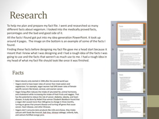 Research
To help me plan and prepare my fact file. I went and researched so many
different facts about veganism. I looked into the medically proved facts,
percentages and the bad and good side of it.
All the facts I found got put into my idea generation PowerPoint. It took up
around 4 pages. The image on the bottom is an example of some of the facts I
found.
Finding these facts before designing my fact file gave me a head start because it
meant that I knew what I was designing and I had a rough idea of the facts I was
going to use and the facts that weren't as much use to me. I had a rough idea in
my head of what my fact file should look like once it was finished.
 