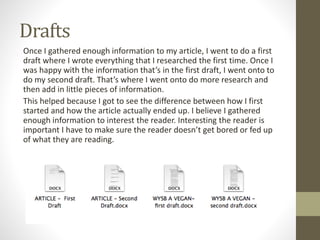 Drafts
Once I gathered enough information to my article, I went to do a first
draft where I wrote everything that I researched the first time. Once I
was happy with the information that’s in the first draft, I went onto to
do my second draft. That’s where I went onto do more research and
then add in little pieces of information.
This helped because I got to see the difference between how I first
started and how the article actually ended up. I believe I gathered
enough information to interest the reader. Interesting the reader is
important I have to make sure the reader doesn’t get bored or fed up
of what they are reading.
 