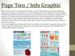 Page Two / Info Graphic
On the left hand side is my veganuary info graphic. I used 4 different facts and created images to go
along side the context. I didn’t want to use many facts because it’s only a A5 paper, it would of looked
unprofessional and there would have been too much information on one small piece of paper. The info
graphic on the right hand side is regarding obesity issues. In their info graphic there is over 20 facts,
however they are using a A4 paper. Their info graphic looks a bit too crowded and overfilled with
information. Their used constant colours which were red, white, black and blue, whereas I used more
than just four colours.
Both of our backgrounds are blue and some of our writing is in black. Both info graphics have used very
simple images to go alongside the information on the info graphic. We have both used different font
sizes and different fonts to the title.
 