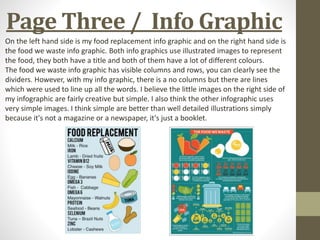 Page Three / Info Graphic
On the left hand side is my food replacement info graphic and on the right hand side is
the food we waste info graphic. Both info graphics use illustrated images to represent
the food, they both have a title and both of them have a lot of different colours.
The food we waste info graphic has visible columns and rows, you can clearly see the
dividers. However, with my info graphic, there is a no columns but there are lines
which were used to line up all the words. I believe the little images on the right side of
my infographic are fairly creative but simple. I also think the other infographic uses
very simple images. I think simple are better than well detailed illustrations simply
because it's not a magazine or a newspaper, it's just a booklet.
 