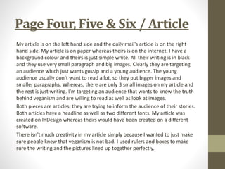 Page Four, Five & Six / Article
My article is on the left hand side and the daily mail's article is on the right
hand side. My article is on paper whereas theirs is on the internet. I have a
background colour and theirs is just simple white. All their writing is in black
and they use very small paragraph and big images. Clearly they are targeting
an audience which just wants gossip and a young audience. The young
audience usually don’t want to read a lot, so they put bigger images and
smaller paragraphs. Whereas, there are only 3 small images on my article and
the rest is just writing. I'm targeting an audience that wants to know the truth
behind veganism and are willing to read as well as look at images.
Both pieces are articles, they are trying to inform the audience of their stories.
Both articles have a headline as well as two different fonts. My article was
created on InDesign whereas theirs would have been created on a different
software.
There isn't much creativity in my article simply because I wanted to just make
sure people knew that veganism is not bad. I used rulers and boxes to make
sure the writing and the pictures lined up together perfectly.
 