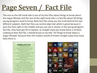 Page Seven / Fact File
The one on the left hand side is one of my fact files about things to know about
the vegan lifestyle and the one of the right hand side is a fact file about 29 things
young designers need to know. Both fact files show you the truth behind the two
different subjects. Both fact files use central align text which is great because it
puts the facts right in the middle and you can see it clearly. In the young designers
fact file, they have got 29 in capitals, so straight away you know there is 29 facts.
Looking at their fact file, I should of put as my title ’10 Things to know about a
vegan lifestyle’ because then the readers would of known straight away how many
facts there is.
 