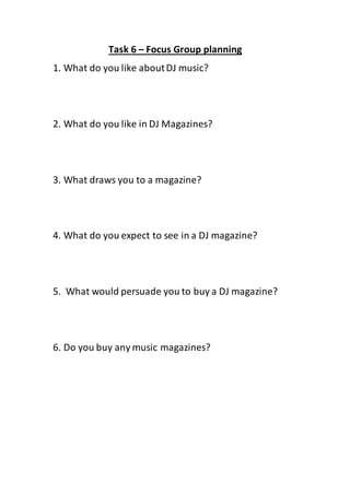 Task 6 – Focus Group planning
1. What do you like aboutDJ music?
2. What do you like in DJ Magazines?
3. What draws you to a magazine?
4. What do you expect to see in a DJ magazine?
5. What would persuade you to buy a DJ magazine?
6. Do you buy any music magazines?
 