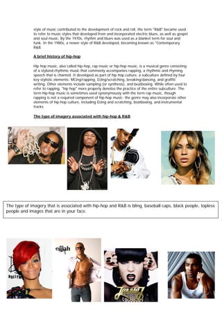 style of music contributed to the development of rock and roll, the term "R&B" became used
             to refer to music styles that developed from and incorporated electric blues, as well as gospel
             and soul music. By the 1970s, rhythm and blues was used as a blanket term for soul and
             funk. In the 1980s, a newer style of R&B developed, becoming known as "Contemporary
             R&B.

             A brief history of hip-hop

             Hip hop music, also called hip-hop, rap music or hip-hop music, is a musical genre consisting
             of a stylized rhythmic music that commonly accompanies rapping, a rhythmic and rhyming
             speech that is chanted. It developed as part of hip hop culture, a subculture defined by four
             key stylistic elements: MCing/rapping, DJing/scratching, breaking/dancing, and graffiti
             writing. Other elements include sampling (or synthesis), and beatboxing. While often used to
             refer to rapping, "hip hop" more properly denotes the practice of the entire subculture. The
             term hip-hop music is sometimes used synonymously with the term rap music, though
             rapping is not a required component of hip-hop music; the genre may also incorporate other
             elements of hip-hop culture, including DJing and scratching, beatboxing, and instrumental
             tracks.

             The type of imagery associated with hip-hop & R&B




The type of imagery that is associated with hip-hop and R&B is bling, baseball caps, black people, topless
people and images that are in your face.
 