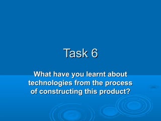 Task 6
What have you learnt about
technologies from the process
of constructing this product?

 