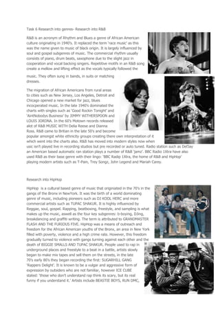 Task 6 Research into genres- Research into R&B

R&B is an acronym of Rhythm and Blues a genre of African American
culture originating in 1940’s. It replaced the term ‘race music’ as this
was the name given to music of black origin. It is largely influenced by
soul and gospel subgenres of music. The commercial rhythm usually
consists of piano, drum beats, saxophone due to the slight jazz in
cooperation and vocal backing singers. Repetitive motifs in an R&B song
create a mellow and lifting effect as the vocals typically followed the

music. They often sung in bands, in suits or matching
dresses.

The migration of African Americans from rural areas
to cities such as New Jersey, Los Angeles, Detroit and
Chicago opened a new market for jazz, blues
incocperated music. In the late 1940’s dominated the
charts with singles such as ‘Good Rockin Tonight’ and
‘AintNobodys Business’ by JIMMY WITHERSPOON and
LOUIS JORDNA. In the 60’s Motown records released
alot of R&B MUSIC WITH Delia Reese and Dianna
Ross. R&B came to Britian in the late 50’s and become
popular amongst white ethnicity groups creating there own interpretation of it
which went into the charts also. R&B has moved into modern styles now when
usic isn’t played live in recording studios but pre recorded or auto tuned. Radio station such as DefJay
an American based automatic ran station plays a number of R&B ‘jamz’. BBC Radio 1Xtra have also
used R&B as their base genre with their lingo: ‘BBC Radip 1Xtra, the home of R&B and HipHop’
playing modern artists such as T-Pain, Trey Songz, John Legend and Mariah Carey.



Research into HipHop

HipHop is a cultural based genre of music that originiated in the 70’s in the
gangs of the Bronx in NewYork. It was the birth of a world dominating
genre of music, including pioneers such as DJ KOOL HERC and more
commercial artists such as TUPAC SHAKUR. It is highly influenced by
Reggae, soul, gospel. Rapping, beatboxing, freestyle, and sampling is what
makes up the music, aswell as the four key subgenres: b-boying, DJing,
breakdancing and graffiti writing. The term is attributed to GRANDMASTER
FLASH AND THE FURIOUS FIVE. HipHop was a means of outreach and
freedom for the African American youths of the Bronx, an area in New York
filled with poverty, violence and a high crime rate. However, this freedom
gradually turned to violence with gangs turning against each other and the
death of BIGGIE SMALLS AND TUPAC SHAKUR. People used to rap in
underground places and freestyle to a beat in a battle, artists slowly
began to make mix tapes and sell them on the streets, in the late
70’s early 80’s they began recording the first: SUGARHILL GANG
‘Rappers Delight’. It is known to be a vulgar and aggressive form of
expression by outsiders who are not familiar, however ICE CUBE
stated: ‘those who don’t understand rap think its scary, but its real
funny if you understand it.’ Artists include BEASTIE BOYS, RUN DMC,
 