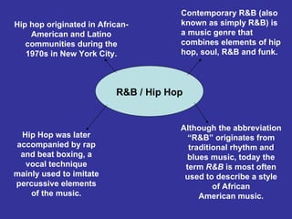Hip hop originated in African-American and Latino communities during the 1970s in New York City. Hip Hop was later accompanied by rap and beat boxing, a vocal technique mainly used to imitate percussive elements of the music. Although the abbreviation “R&B” originates from traditional rhythm and blues music, today the term  R&B  is most often used to describe a style of African American music. Contemporary R&B (also known as simply R&B) is a music genre that combines elements of hip hop, soul, R&B and funk.  R&B / Hip Hop 