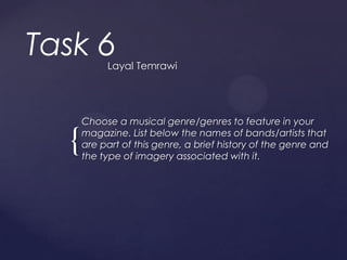 Task 6     Layal Temrawi




      Choose a musical genre/genres to feature in your
      magazine. List below the names of bands/artists that
  {   are part of this genre, a brief history of the genre and
      the type of imagery associated with it.
 