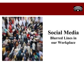 Social Media
Blurred Lines in
our Workplace
 