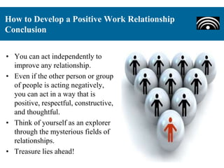 • You can act independently to
improve any relationship.
• Even if the other person or group
of people is acting negatively,
you can act in a way that is
positive, respectful, constructive,
and thoughtful.
• Think of yourself as an explorer
through the mysterious fields of
relationships.
• Treasure lies ahead!
How to Develop a Positive Work Relationship
Conclusion
 