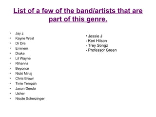 List of a few of the band/artists that are part of this genre. Jay z Kayne West Dr Dre Eminem Drake Lil Wayne Rihanna Beyonce Nicki Minaj Chris Brown Tinie Tempah Jason Derulo Usher Nicole Scherzinger Jessie J - Keri Hilson - Trey Songz - Professor Green 