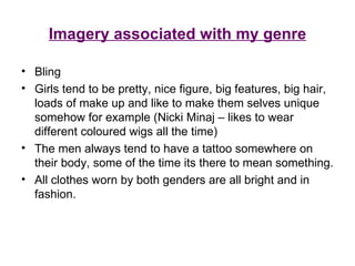 Imagery associated with my genre Bling Girls tend to be pretty, nice figure, big features, big hair, loads of make up and like to make them selves unique somehow for example (Nicki Minaj – likes to wear different coloured wigs all the time) The men always tend to have a tattoo somewhere on their body, some of the time its there to mean something. All clothes worn by both genders are all bright and in fashion. 
