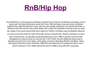 RnB/Hip Hop Hip Hop/RnB is a musical genre consisting of stylized music that can sometimes accompany a bit of rap as well. Hip hops instruments came from Funk, RnB and disco music and when combined together they make that dynamic music. Hip hop was actually created by a DJ named Kool Herc, a Jamaican that had moved to the United States with a style that consisted of mixing music by using two copies of the same record . RnB which stands for Rhythm and Blues was the greatest influence on music around the world for most of the 20th century's second-half .  Rhythm and Blues is a term with a broad sense, but typically recognizing black-pop music.   R&B is actually what was later developed into what we know as rock and roll. In the 1970s, the term R&B was being used to describe soul and funk music styles, which today we know it describes Rhythm and Blues. Along with being influenced by jazz and blues, R&B also had influences from gospel and disco music. Disco's downturn in the 1980s opened the door for R&B to truly take-off in popularity . 