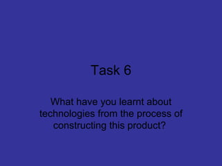 Task 6

   What have you learnt about
technologies from the process of
   constructing this product?
 