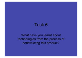 Task 6

   What have you learnt about
technologies from the process of
   constructing this product?
 