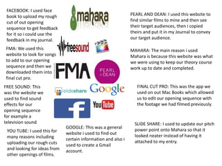 FACEBOOK: I used face
book to upload my rough
cut of out opening
sequence to get feedback
for it so i could use the
feedback in my journal.
PEARL AND DEAN: I used this website to
find similar films to mine and then see
their target audiences, then i copied
theirs and put it in my Journal to convey
our target audience.
MAHARA: The main reason i used
Mahara is because this website was what
we were using to keep our theory course
work up to date and completed.
SLIDE SHARE: I used to update our pitch
power point onto Mahara so that it
looked neater instead of having it
attached to my entry.
FMA: We used this
website to look for songs
to add to our opening
sequence and then we
downloaded them into
final cut pro.
FINAL CUT PRO: This was the app we
used on out Mac Books which allowed
us to edit our opening sequence with
the footage we had filmed previously.
FREE SOUND: This
was the website we
used to find sound
effects for our
opening sequence
for example a
television sound.
YOU TUBE: I used this for
many reasons including
uploading our rough cuts
and looking for ideas from
other openings of films.
GOOGLE: This was a general
website i used to find out
certain information and also i
used to create a Gmail
account.
 