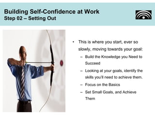 Building Self-Confidence at Work 
Step 02 – Setting Out 
• This is where you start, ever so 
slowly, moving towards your goal: 
– Build the Knowledge you Need to 
Succeed 
– Looking at your goals, identify the 
skills you’ll need to achieve them. 
– Focus on the Basics 
– Set Small Goals, and Achieve 
Them 
 
