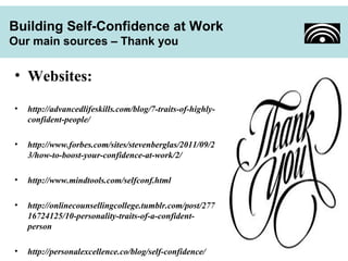 Building Self-Confidence at Work 
Our main sources – Thank you 
• Websites: 
• http://advancedlifeskills.com/blog/7-traits-of-highly-confident- 
people/ 
• http://www.forbes.com/sites/stevenberglas/2011/09/2 
3/how-to-boost-your-confidence-at-work/2/ 
• http://www.mindtools.com/selfconf.html 
• http://onlinecounsellingcollege.tumblr.com/post/277 
16724125/10-personality-traits-of-a-confident-person 
• http://personalexcellence.co/blog/self-confidence/ 
 