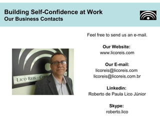 Feel free to send us an e-mail. 
Our Website: 
www.licoreis.com 
Our E-mail: 
licoreis@licoreis.com 
licoreis@licoreis.com.br 
Linkedin: 
Roberto de Paula Lico Júnior 
Skype: 
roberto.lico 
Building Self-Confidence at Work 
Our Business Contacts 
