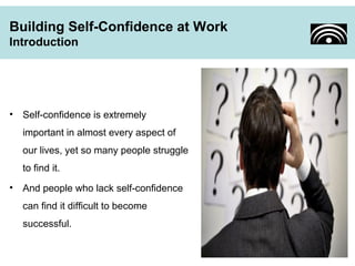 Building Self-Confidence at Work 
Introduction 
• Self-confidence is extremely 
important in almost every aspect of 
our lives, yet so many people struggle 
to find it. 
• And people who lack self-confidence 
can find it difficult to become 
successful. 
 