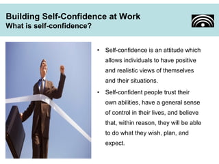 Building Self-Confidence at Work 
What is self-confidence? 
• Self-confidence is an attitude which 
allows individuals to have positive 
and realistic views of themselves 
and their situations. 
• Self-confident people trust their 
own abilities, have a general sense 
of control in their lives, and believe 
that, within reason, they will be able 
to do what they wish, plan, and 
expect. 
 