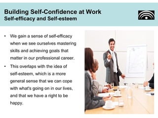 Building Self-Confidence at Work 
Self-efficacy and Self-esteem 
• We gain a sense of self-efficacy 
when we see ourselves mastering 
skills and achieving goals that 
matter in our professional career. 
• This overlaps with the idea of 
self-esteem, which is a more 
general sense that we can cope 
with what's going on in our lives, 
and that we have a right to be 
happy. 
 