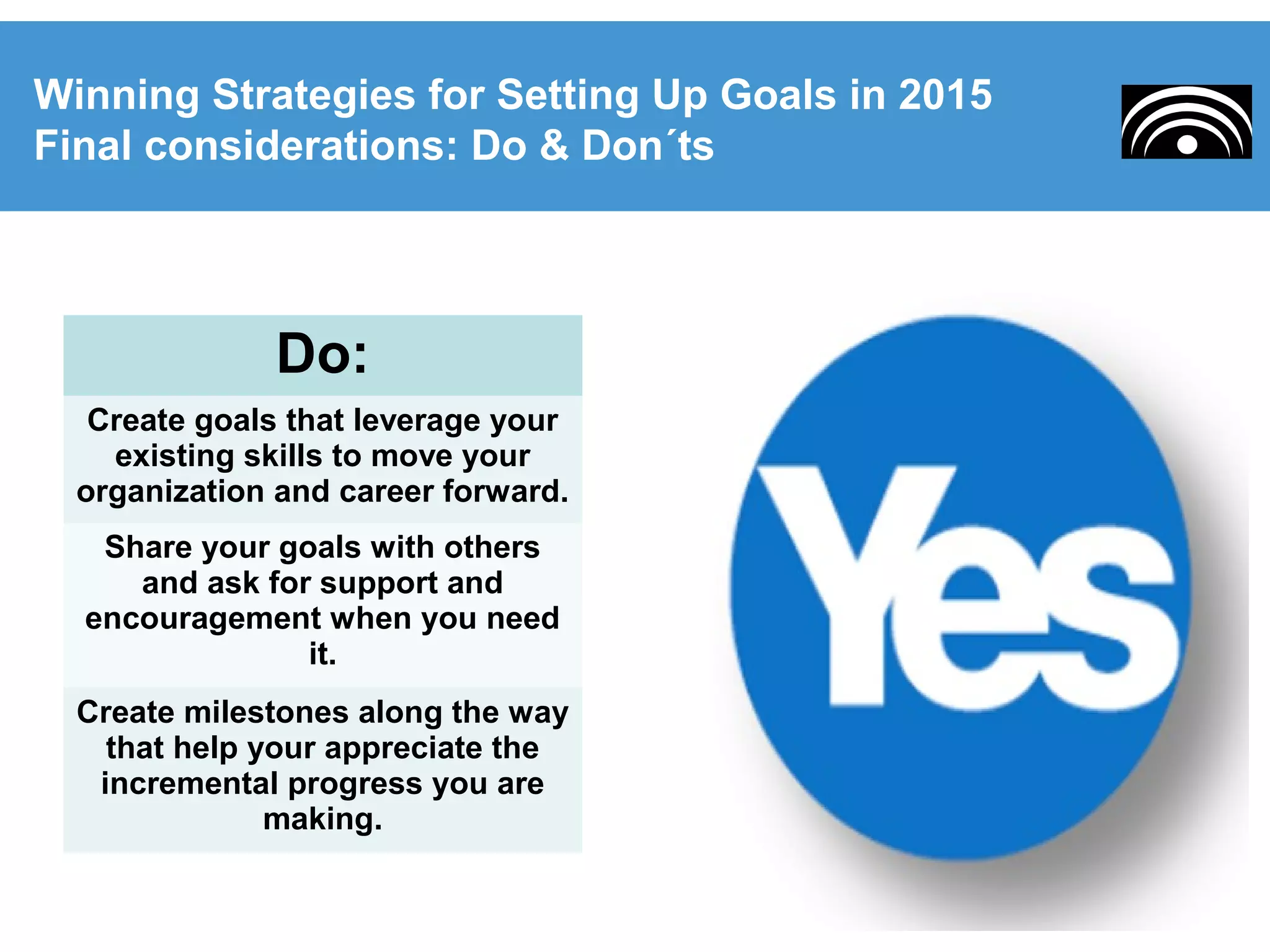 Winning Strategies for Setting Up Goals in 2015
Final considerations: Do & Don´ts
Do:
Create goals that leverage your
existing skills to move your
organization and career forward.
Share your goals with others
and ask for support and
encouragement when you need
it.
Create milestones along the way
that help your appreciate the
incremental progress you are
making.
 