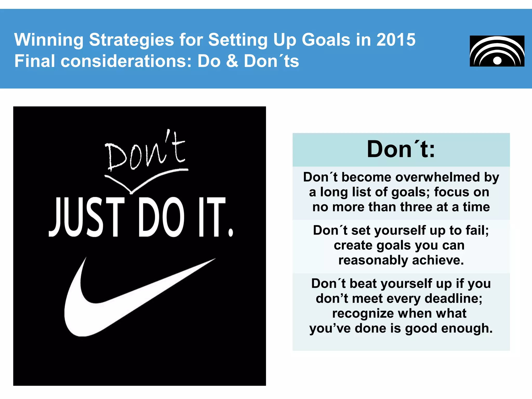 Winning Strategies for Setting Up Goals in 2015
Final considerations: Do & Don´ts
Don´t:
Don´t become overwhelmed by
a long list of goals; focus on
no more than three at a time
Don´t set yourself up to fail;
create goals you can
reasonably achieve.
Don´t beat yourself up if you
don’t meet every deadline;
recognize when what
you’ve done is good enough.
 