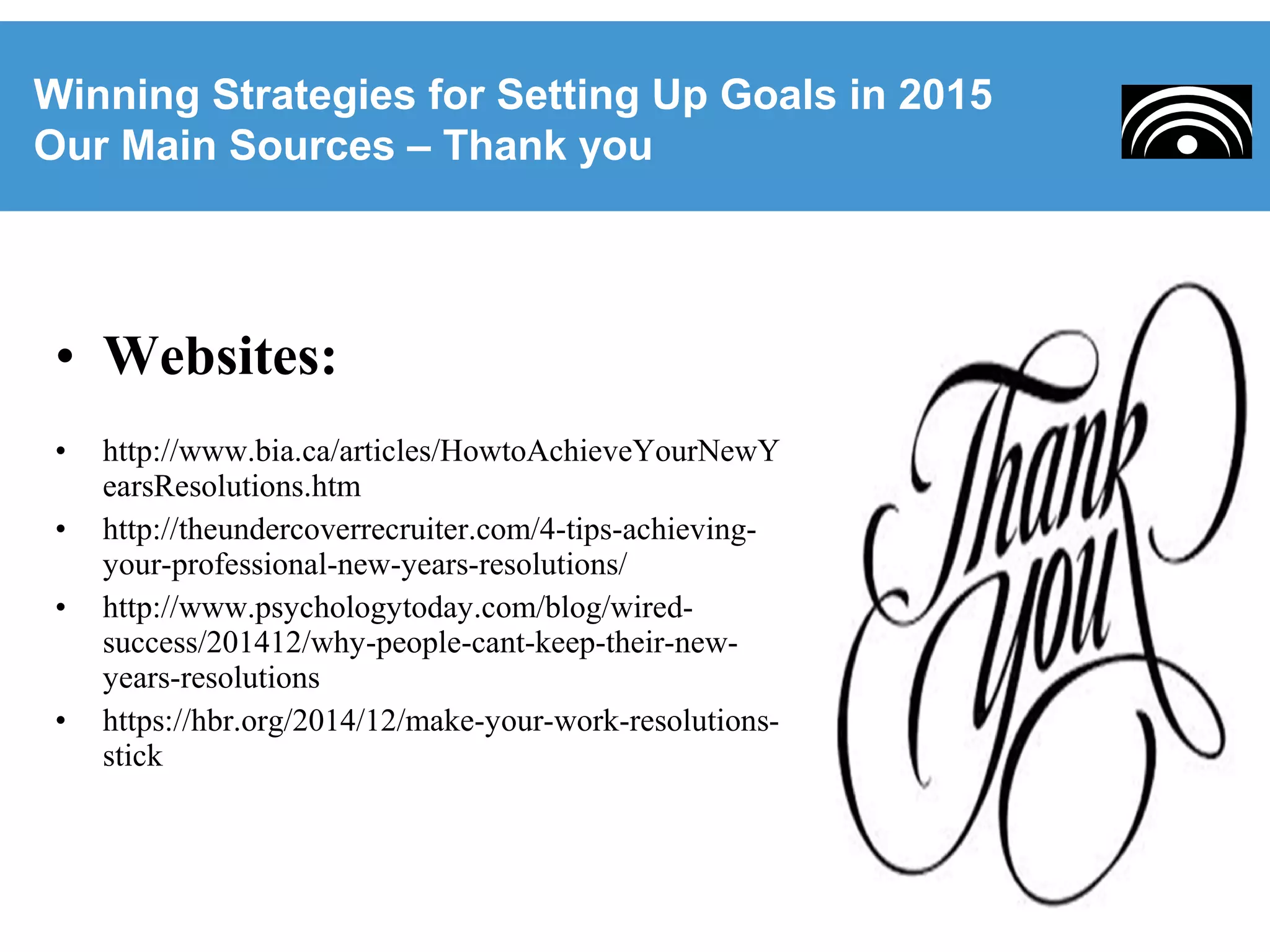 • Websites:
• http://www.bia.ca/articles/HowtoAchieveYourNewY
earsResolutions.htm
• http://theundercoverrecruiter.com/4-tips-achieving-
your-professional-new-years-resolutions/
• http://www.psychologytoday.com/blog/wired-
success/201412/why-people-cant-keep-their-new-
years-resolutions
• https://hbr.org/2014/12/make-your-work-resolutions-
stick
Winning Strategies for Setting Up Goals in 2015
Our Main Sources – Thank you
 