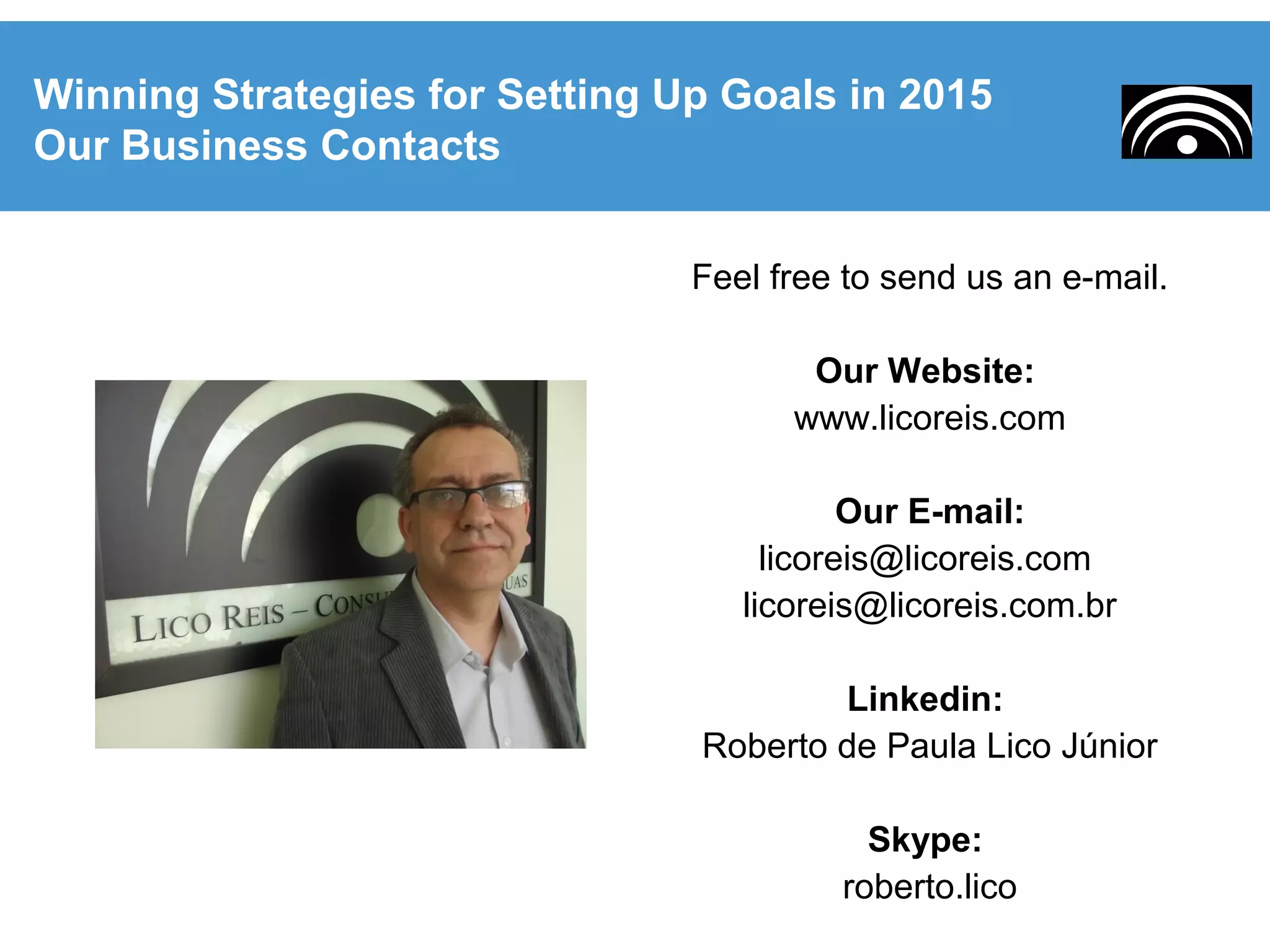 Feel free to send us an e-mail.
Our Website:
www.licoreis.com
Our E-mail:
licoreis@licoreis.com
licoreis@licoreis.com.br
Linkedin:
Roberto de Paula Lico Júnior
Skype:
roberto.lico
Winning Strategies for Setting Up Goals in 2015
Our Business Contacts
 