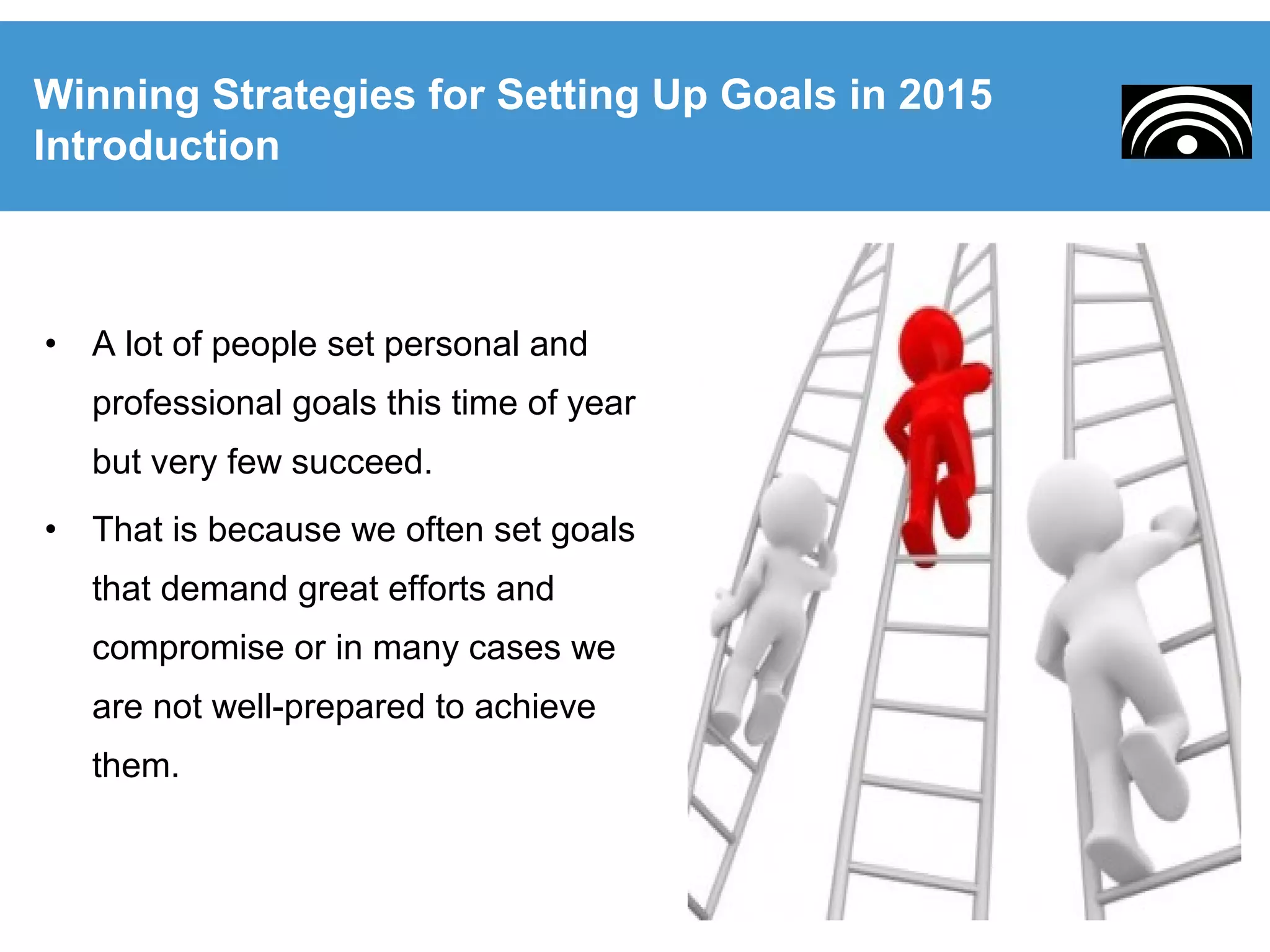 • A lot of people set personal and
professional goals this time of year
but very few succeed.
• That is because we often set goals
that demand great efforts and
compromise or in many cases we
are not well-prepared to achieve
them.
Winning Strategies for Setting Up Goals in 2015
Introduction
 