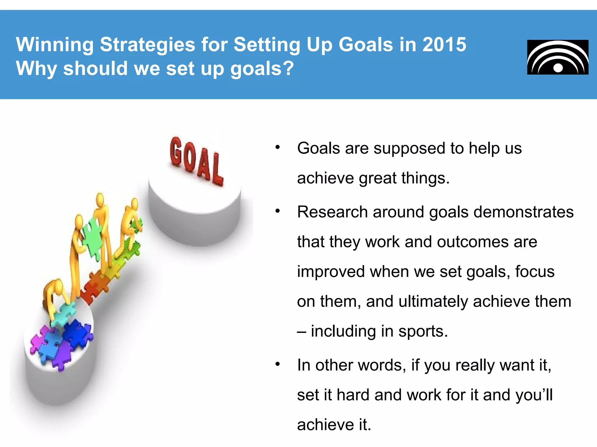 • Goals are supposed to help us
achieve great things.
• Research around goals demonstrates
that they work and outcomes are
improved when we set goals, focus
on them, and ultimately achieve them
– including in sports.
• In other words, if you really want it,
set it hard and work for it and you’ll
achieve it.
Winning Strategies for Setting Up Goals in 2015
Why should we set up goals?
 