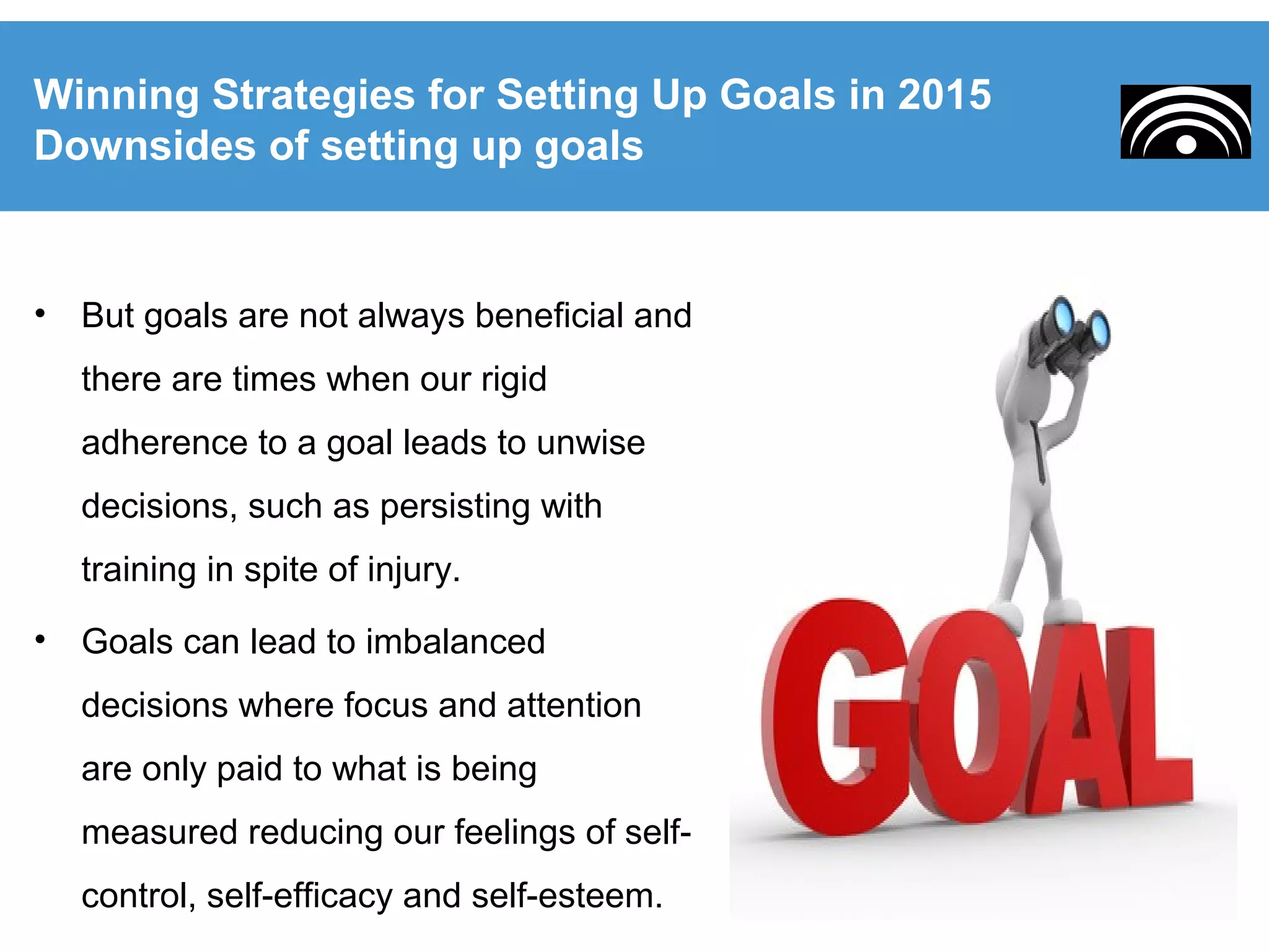 • But goals are not always beneficial and
there are times when our rigid
adherence to a goal leads to unwise
decisions, such as persisting with
training in spite of injury.
• Goals can lead to imbalanced
decisions where focus and attention
are only paid to what is being
measured reducing our feelings of self-
control, self-efficacy and self-esteem.
Winning Strategies for Setting Up Goals in 2015
Downsides of setting up goals
 