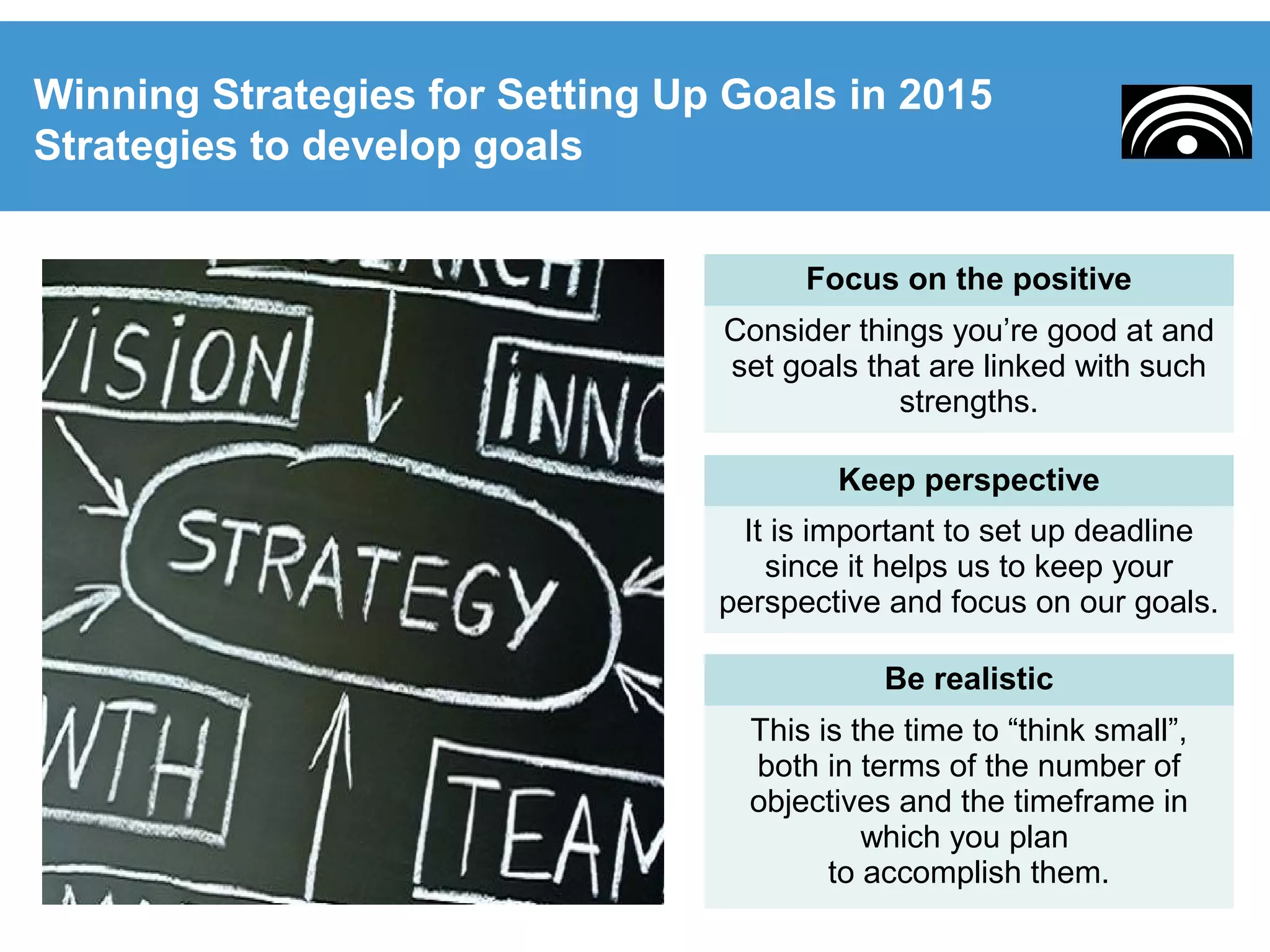 Winning Strategies for Setting Up Goals in 2015
Strategies to develop goals
Be realistic
This is the time to “think small”,
both in terms of the number of
objectives and the timeframe in
which you plan
to accomplish them.
Focus on the positive
Consider things you’re good at and
set goals that are linked with such
strengths.
Keep perspective
It is important to set up deadline
since it helps us to keep your
perspective and focus on our goals.
 
