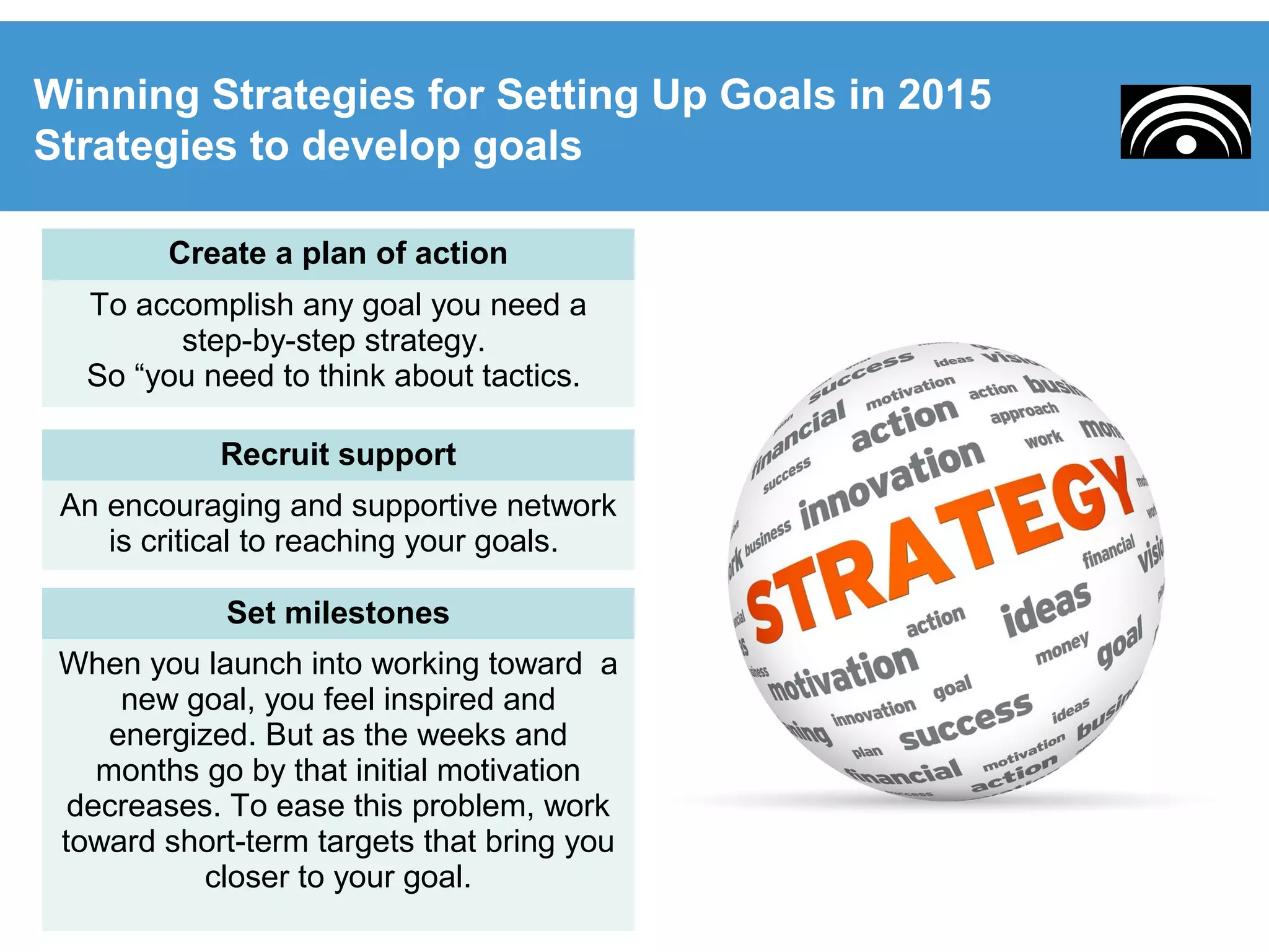 Winning Strategies for Setting Up Goals in 2015
Strategies to develop goals
Create a plan of action
To accomplish any goal you need a
step-by-step strategy.
So “you need to think about tactics.
Recruit support
An encouraging and supportive network
is critical to reaching your goals.
Set milestones
When you launch into working toward a
new goal, you feel inspired and
energized. But as the weeks and
months go by that initial motivation
decreases. To ease this problem, work
toward short-term targets that bring you
closer to your goal.
 