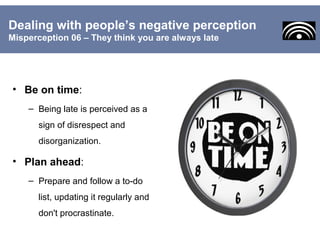 • Be on time:
– Being late is perceived as a
sign of disrespect and
disorganization.
• Plan ahead:
– Prepare and follow a to-do
list, updating it regularly and
don't procrastinate.
Dealing with people’s negative perception
Misperception 06 – They think you are always late
 