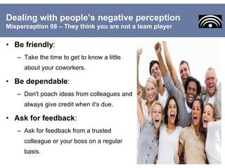 • Be friendly:
– Take the time to get to know a little
about your coworkers.
• Be dependable:
– Don't poach ideas from colleagues and
always give credit when it's due.
• Ask for feedback:
– Ask for feedback from a trusted
colleague or your boss on a regular
basis.
Dealing with people’s negative perception
Misperception 08 – They think you are not a team player
 