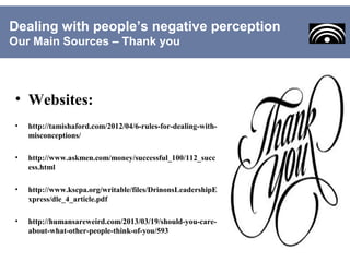 • Websites:
• http://tamishaford.com/2012/04/6-rules-for-dealing-with-
misconceptions/
• http://www.askmen.com/money/successful_100/112_succ
ess.html
• http://www.kscpa.org/writable/files/DrinonsLeadershipE
xpress/dle_4_article.pdf
• http://humansareweird.com/2013/03/19/should-you-care-
about-what-other-people-think-of-you/593
Dealing with people’s negative perception
Our Main Sources – Thank you
 