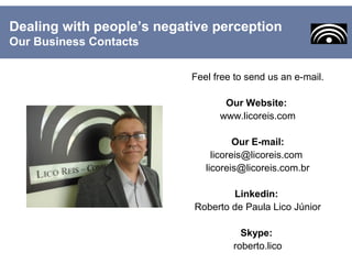 Feel free to send us an e-mail.
Our Website:
www.licoreis.com
Our E-mail:
licoreis@licoreis.com
licoreis@licoreis.com.br
Linkedin:
Roberto de Paula Lico Júnior
Skype:
roberto.lico
Dealing with people’s negative perception
Our Business Contacts
 