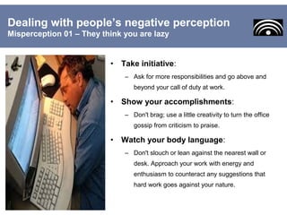 • Take initiative:
– Ask for more responsibilities and go above and
beyond your call of duty at work.
• Show your accomplishments:
– Don't brag; use a little creativity to turn the office
gossip from criticism to praise.
• Watch your body language:
– Don't slouch or lean against the nearest wall or
desk. Approach your work with energy and
enthusiasm to counteract any suggestions that
hard work goes against your nature.
Dealing with people’s negative perception
Misperception 01 – They think you are lazy
 