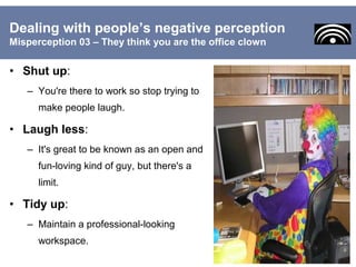 • Shut up:
– You're there to work so stop trying to
make people laugh.
• Laugh less:
– It's great to be known as an open and
fun-loving kind of guy, but there's a
limit.
• Tidy up:
– Maintain a professional-looking
workspace.
Dealing with people’s negative perception
Misperception 03 – They think you are the office clown
 