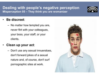 • Be discreet:
– No matter how tempted you are,
never flirt with your colleagues,
your boss, your staff, or your
clients.
• Clean up your act:
– Don't use any sexual innuendoes,
don't forward jokes of a sexual
nature and, of course, don't surf
pornographic sites at work.
Dealing with people’s negative perception
Misperception 05 – They think you are womanizer
 