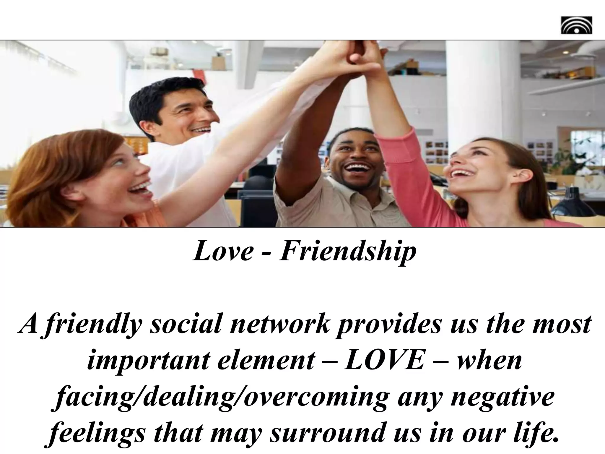 Love - Friendship
A friendly social network provides us the most
important element – LOVE – when
facing/dealing/overcoming any negative
feelings that may surround us in our life.
 