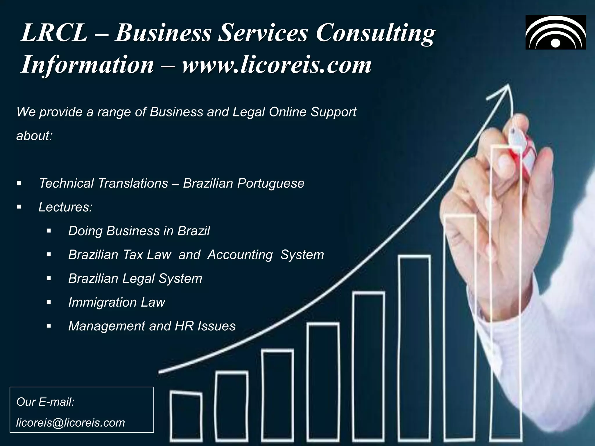 Building a Collaborative Environment
Our Business Contacts
LRCL – Business Services Consulting
Information – www.licoreis.com
We provide a range of Business and Legal Online Support
about:
 Technical Translations – Brazilian Portuguese
 Lectures:
 Doing Business in Brazil
 Brazilian Tax Law and Accounting System
 Brazilian Legal System
 Immigration Law
 Management and HR Issues
Our E-mail:
licoreis@licoreis.com
 