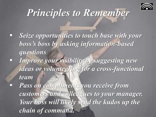 Principles to Remember
 Seize opportunities to touch base with your
boss’s boss by asking information-based
questions
 Improve your visibility by suggesting new
ideas or volunteering for a cross-functional
team
 Pass on compliments you receive from
customers and colleagues to your manager.
Your boss will likely send the kudos up the
chain of command.
 