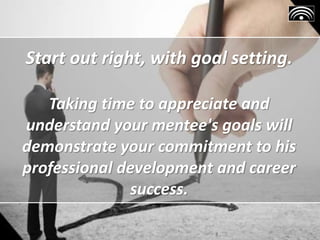 Start out right, with goal setting.
Taking time to appreciate and
understand your mentee's goals will
demonstrate your commitment to his
professional development and career
success.