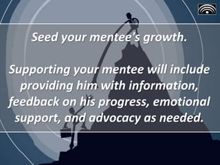 Seed your mentee's growth.
Supporting your mentee will include
providing him with information,
feedback on his progress, emotional
support, and advocacy as needed.