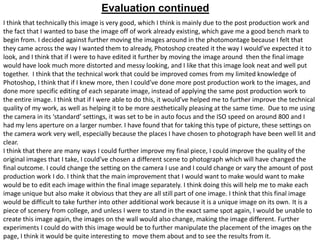 Evaluation continued
I think that technically this image is very good, which I think is mainly due to the post production work and
the fact that I wanted to base the image off of work already existing, which gave me a good bench mark to
begin from. I decided against further moving the images around in the photomontage because I felt that
they came across the way I wanted them to already, Photoshop created it the way I would’ve expected it to
look, and I think that if I were to have edited it further by moving the image around then the final image
would have look much more distorted and messy looking, and I like that this image look neat and well put
together. I think that the technical work that could be improved comes from my limited knowledge of
Photoshop, I think that if I knew more, then I could’ve done more post production work to the images, and
done more specific editing of each separate image, instead of applying the same post production work to
the entire image. I think that if I were able to do this, it would’ve helped me to further improve the technical
quality of my work, as well as helping it to be more aesthetically pleasing at the same time. Due to me using
the camera in its ‘standard’ settings, it was set to be in auto focus and the ISO speed on around 800 and I
had my lens aperture on a larger number. I have found that for taking this type of picture, these settings on
the camera work very well, especially because the places I have chosen to photograph have been well lit and
clear.
I think that there are many ways I could further improve my final piece, I could improve the quality of the
original images that I take, I could’ve chosen a different scene to photograph which will have changed the
final outcome. I could change the setting on the camera I use and I could change or vary the amount of post
production work I do. I think that the main improvement that I would want to make would want to make
would be to edit each image within the final image separately. I think doing this will help me to make each
image unique but also make it obvious that they are all still part of one image. I think that this final image
would be difficult to take further into other additional work because it is a unique image on its own. It is a
piece of scenery from college, and unless I were to stand in the exact same spot again, I would be unable to
create this image again, the images on the wall would also change, making the image different. Further
experiments I could do with this image would be to further manipulate the placement of the images on the
10
page, I think it would be quite interesting to move them about and to see the results from it.

 