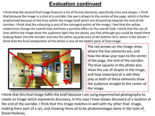 Evaluation continued
I think that the second final image features a lot of formal elements, specifically lines and shapes. I think
that because the image is a shot of a corridor, the eye is drawn to the centre of the page, which is further
emphasised because of the lines within the image itself which are all pointing towards the end of the
corridor. I think that the colouring is one of the strongest points of the image, I feel that the yellow
undertones change the overall look and have a positive effect on the overall look. I think that the use of
lines within the image draw the audience right into the photo, you feel although you could be stood there
looking down into the corridor and into the white squared area at the bottom of it, which is the atrium. I
think that the final composition of the photo is one of the better parts of final image.

The red arrows on the image show
where the line elements are, and
how the draw your eyes to the center
of the page, the end of the corridor.
The blue squares in the photo also
show the use of shapes in the image,
and how important of a role they
play as both of these elements draw
the audience straight to the center of
the image.

I think that this final image fulfils the brief because I am using experimental photography to
create an image which represents discovery, in this case I have shown discovery of a location at
the end of the corridor. I think that this image matches in well with my other final image,
making them part of a set, and showing them all to be photomontages done in the style of11
David Hockney.

 